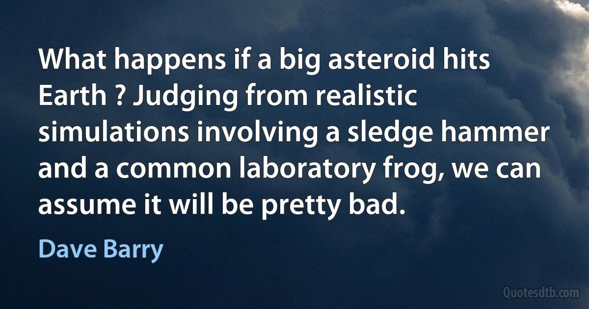 What happens if a big asteroid hits Earth ? Judging from realistic simulations involving a sledge hammer and a common laboratory frog, we can assume it will be pretty bad. (Dave Barry)