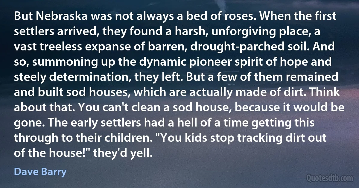 But Nebraska was not always a bed of roses. When the first settlers arrived, they found a harsh, unforgiving place, a vast treeless expanse of barren, drought-parched soil. And so, summoning up the dynamic pioneer spirit of hope and steely determination, they left. But a few of them remained and built sod houses, which are actually made of dirt. Think about that. You can't clean a sod house, because it would be gone. The early settlers had a hell of a time getting this through to their children. "You kids stop tracking dirt out of the house!" they'd yell. (Dave Barry)