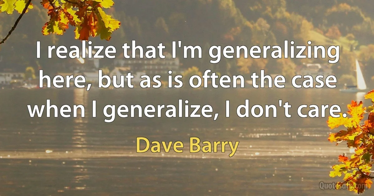 I realize that I'm generalizing here, but as is often the case when I generalize, I don't care. (Dave Barry)