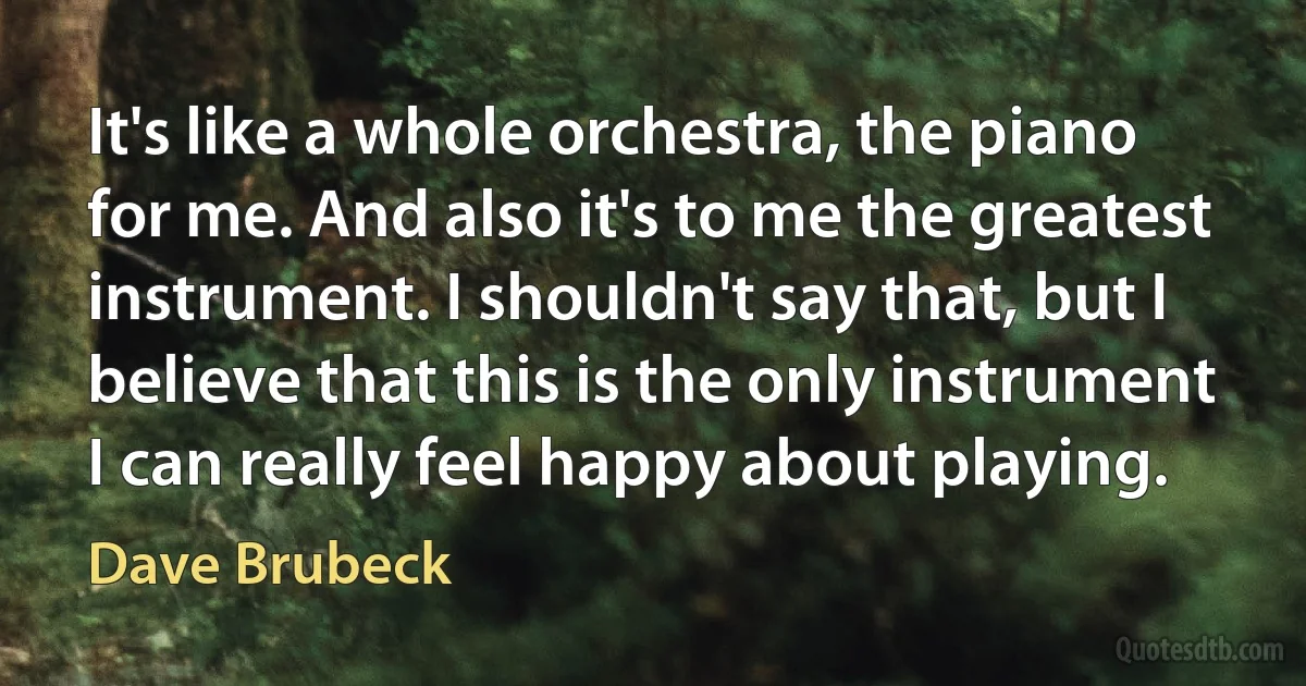 It's like a whole orchestra, the piano for me. And also it's to me the greatest instrument. I shouldn't say that, but I believe that this is the only instrument I can really feel happy about playing. (Dave Brubeck)