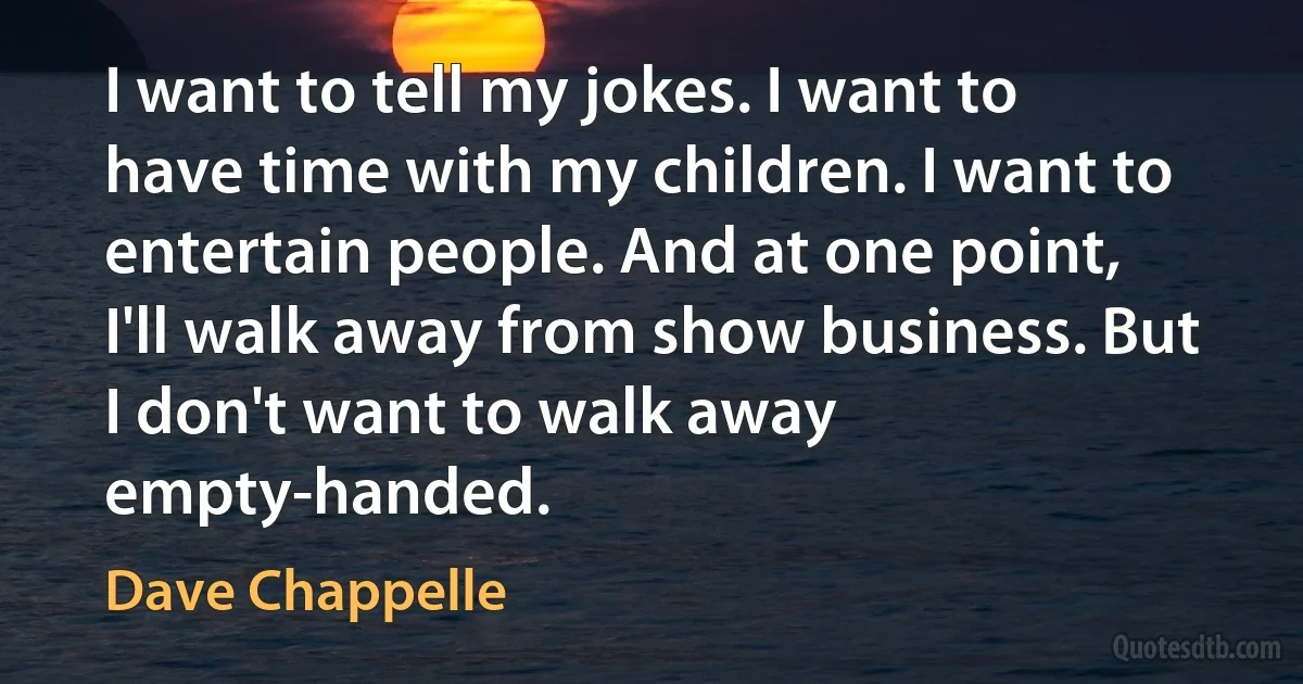 I want to tell my jokes. I want to have time with my children. I want to entertain people. And at one point, I'll walk away from show business. But I don't want to walk away empty-handed. (Dave Chappelle)