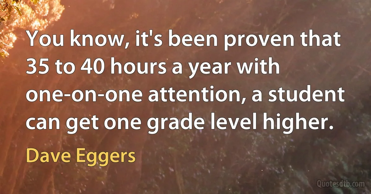 You know, it's been proven that 35 to 40 hours a year with one-on-one attention, a student can get one grade level higher. (Dave Eggers)