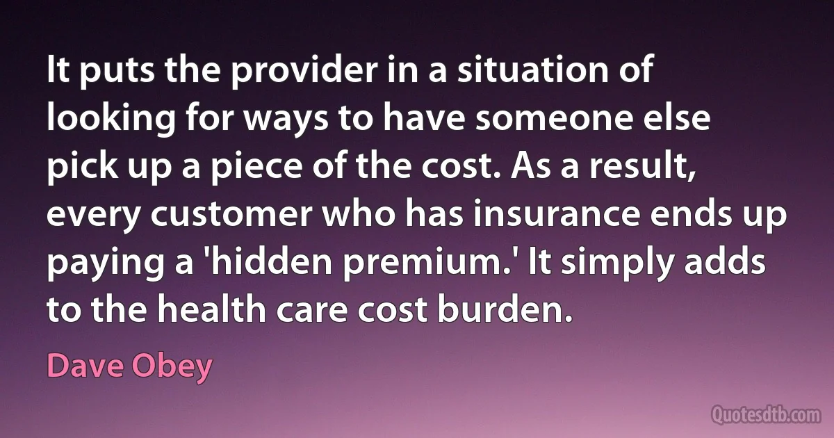 It puts the provider in a situation of looking for ways to have someone else pick up a piece of the cost. As a result, every customer who has insurance ends up paying a 'hidden premium.' It simply adds to the health care cost burden. (Dave Obey)