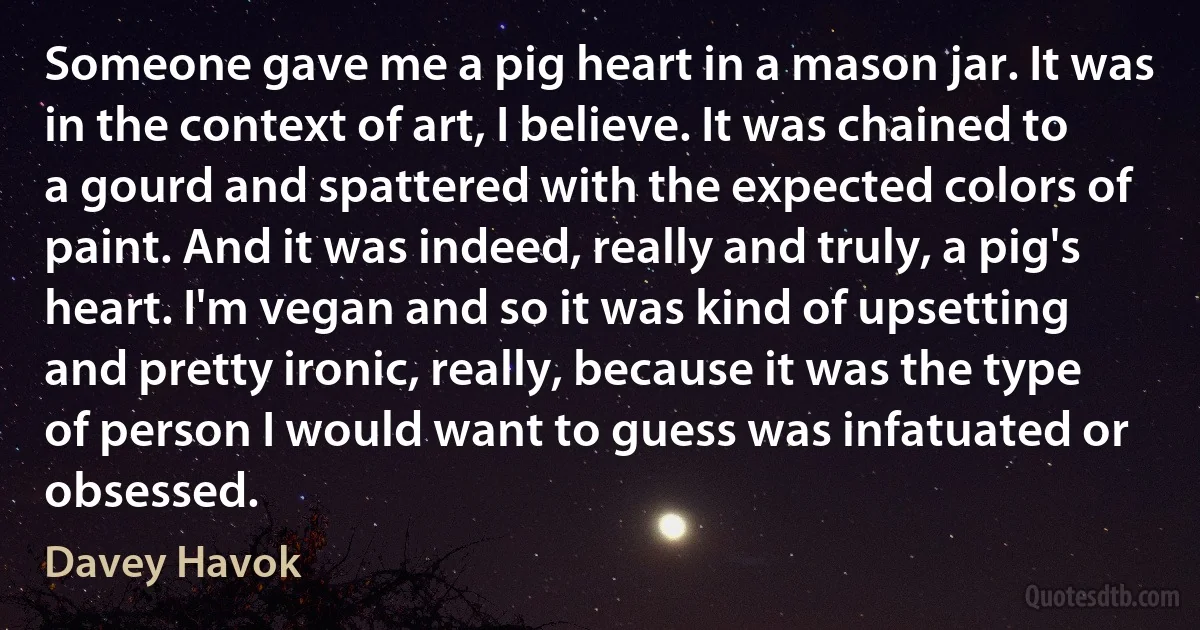 Someone gave me a pig heart in a mason jar. It was in the context of art, I believe. It was chained to a gourd and spattered with the expected colors of paint. And it was indeed, really and truly, a pig's heart. I'm vegan and so it was kind of upsetting and pretty ironic, really, because it was the type of person I would want to guess was infatuated or obsessed. (Davey Havok)