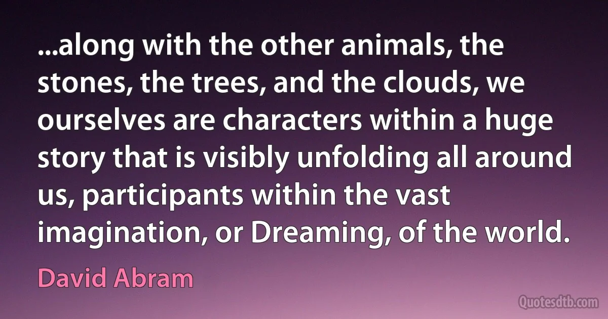 ...along with the other animals, the stones, the trees, and the clouds, we ourselves are characters within a huge story that is visibly unfolding all around us, participants within the vast imagination, or Dreaming, of the world. (David Abram)