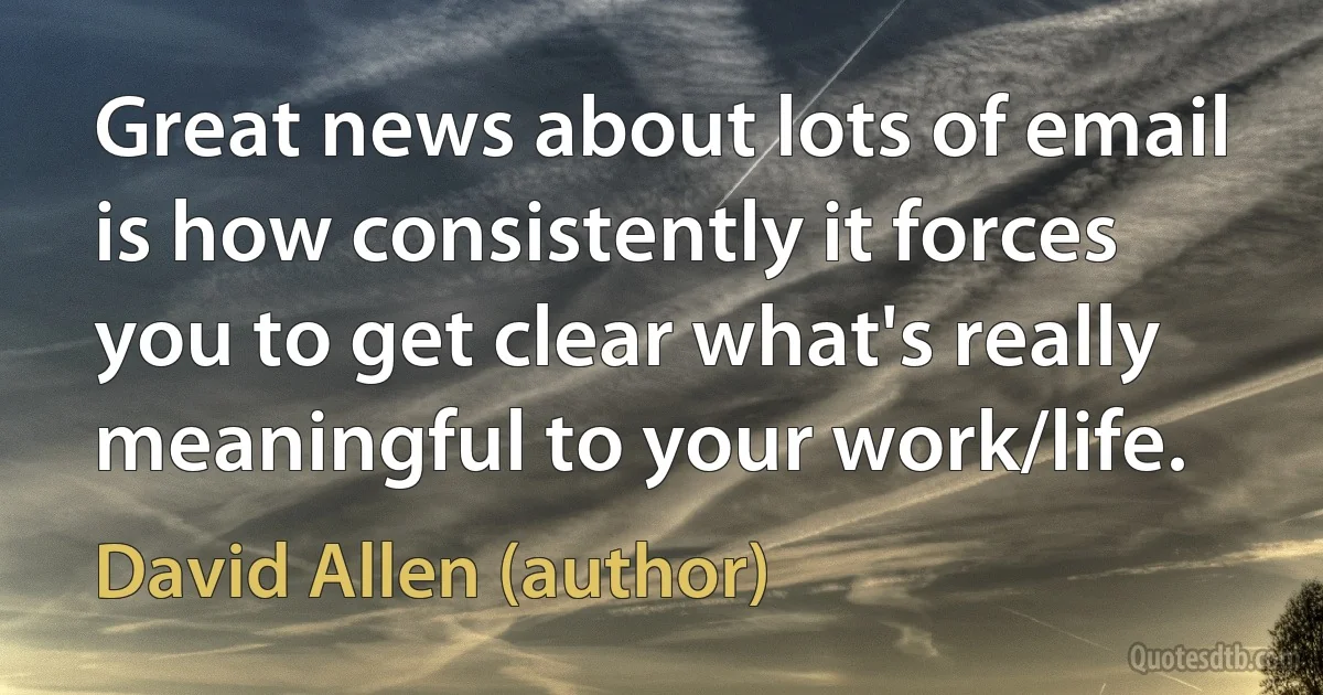 Great news about lots of email is how consistently it forces you to get clear what's really meaningful to your work/life. (David Allen (author))