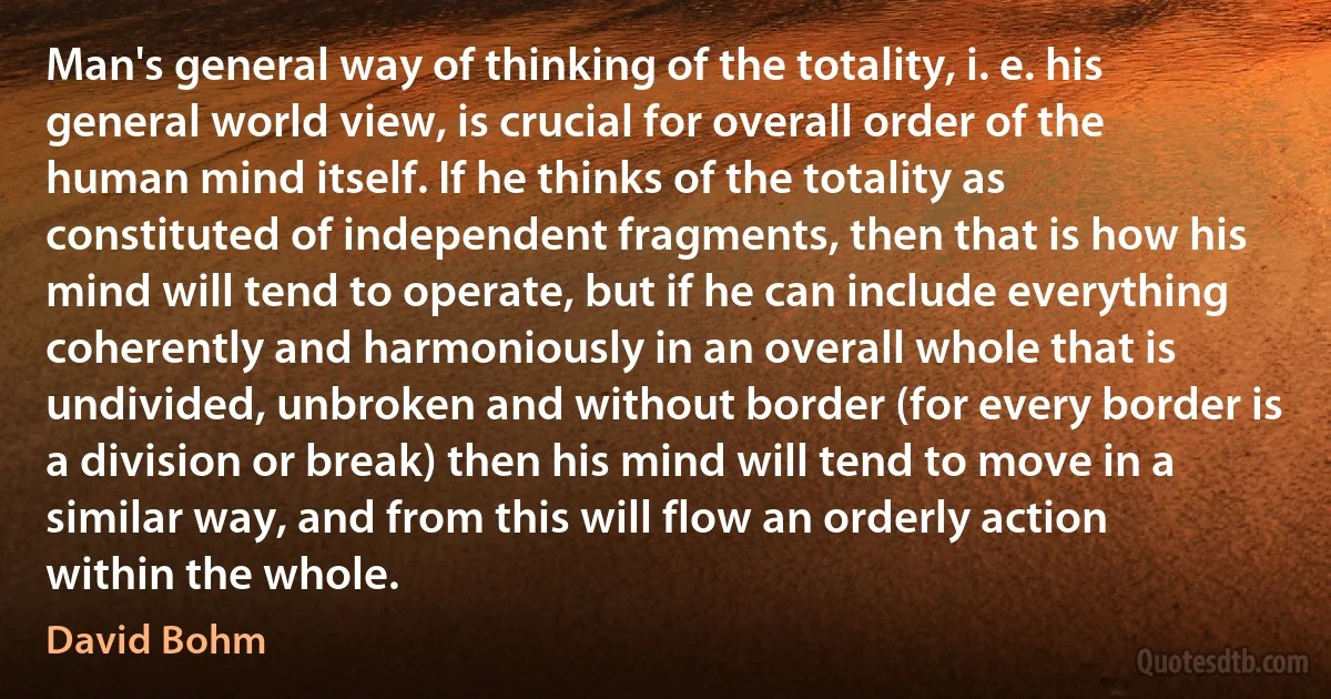 Man's general way of thinking of the totality, i. e. his general world view, is crucial for overall order of the human mind itself. If he thinks of the totality as constituted of independent fragments, then that is how his mind will tend to operate, but if he can include everything coherently and harmoniously in an overall whole that is undivided, unbroken and without border (for every border is a division or break) then his mind will tend to move in a similar way, and from this will flow an orderly action within the whole. (David Bohm)