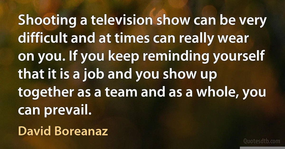 Shooting a television show can be very difficult and at times can really wear on you. If you keep reminding yourself that it is a job and you show up together as a team and as a whole, you can prevail. (David Boreanaz)