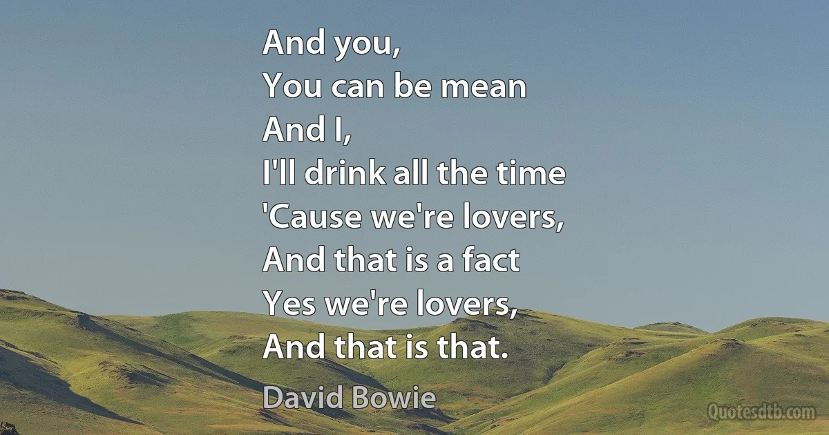 And you,
You can be mean
And I,
I'll drink all the time
'Cause we're lovers,
And that is a fact
Yes we're lovers,
And that is that. (David Bowie)