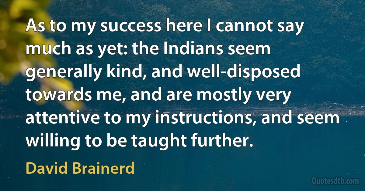 As to my success here I cannot say much as yet: the Indians seem generally kind, and well-disposed towards me, and are mostly very attentive to my instructions, and seem willing to be taught further. (David Brainerd)