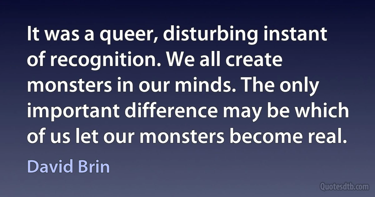 It was a queer, disturbing instant of recognition. We all create monsters in our minds. The only important difference may be which of us let our monsters become real. (David Brin)