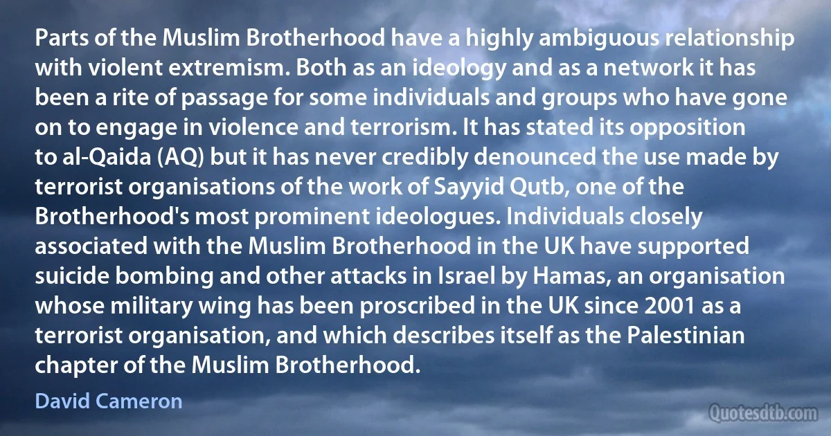 Parts of the Muslim Brotherhood have a highly ambiguous relationship with violent extremism. Both as an ideology and as a network it has been a rite of passage for some individuals and groups who have gone on to engage in violence and terrorism. It has stated its opposition to al-Qaida (AQ) but it has never credibly denounced the use made by terrorist organisations of the work of Sayyid Qutb, one of the Brotherhood's most prominent ideologues. Individuals closely associated with the Muslim Brotherhood in the UK have supported suicide bombing and other attacks in Israel by Hamas, an organisation whose military wing has been proscribed in the UK since 2001 as a terrorist organisation, and which describes itself as the Palestinian chapter of the Muslim Brotherhood. (David Cameron)