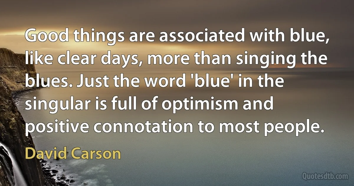 Good things are associated with blue, like clear days, more than singing the blues. Just the word 'blue' in the singular is full of optimism and positive connotation to most people. (David Carson)