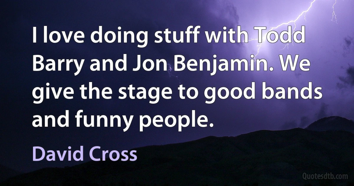 I love doing stuff with Todd Barry and Jon Benjamin. We give the stage to good bands and funny people. (David Cross)