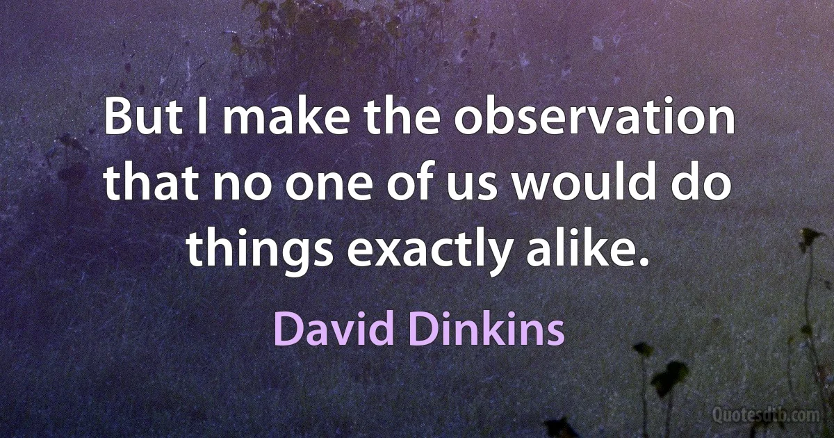 But I make the observation that no one of us would do things exactly alike. (David Dinkins)