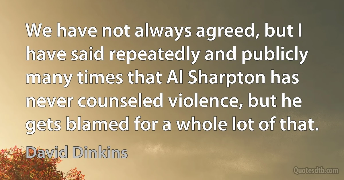 We have not always agreed, but I have said repeatedly and publicly many times that Al Sharpton has never counseled violence, but he gets blamed for a whole lot of that. (David Dinkins)