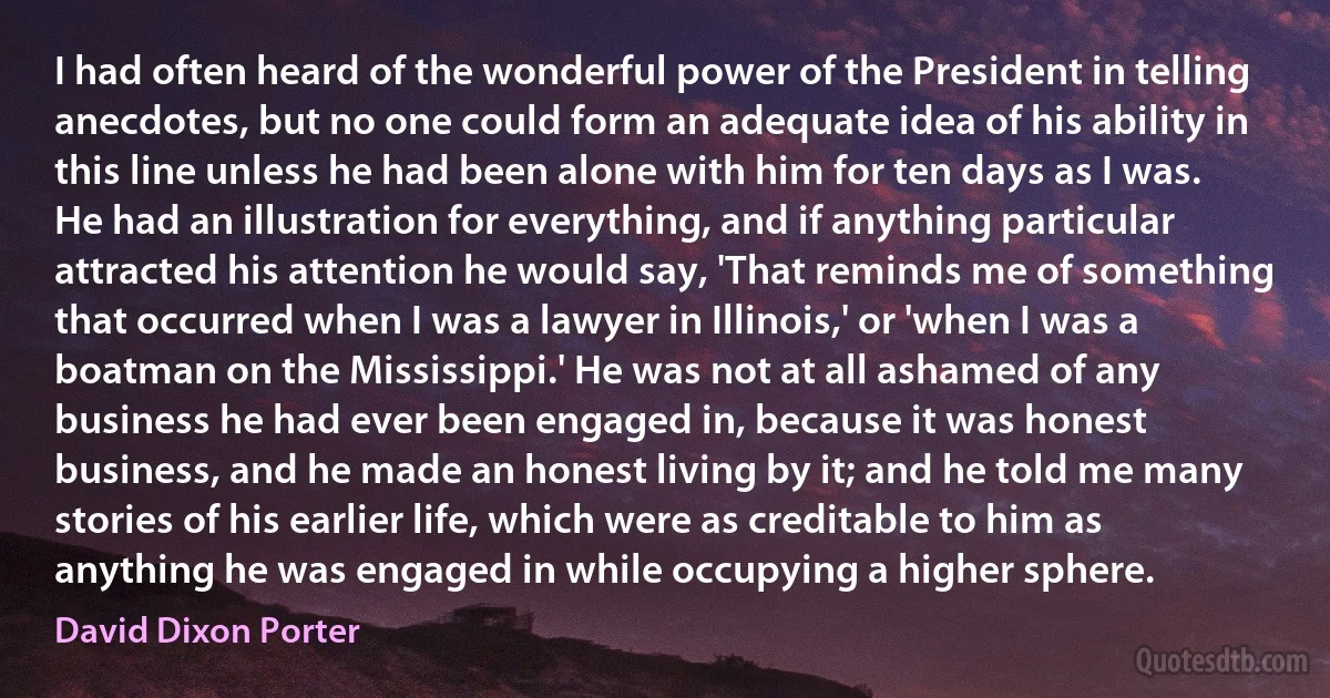 I had often heard of the wonderful power of the President in telling anecdotes, but no one could form an adequate idea of his ability in this line unless he had been alone with him for ten days as I was. He had an illustration for everything, and if anything particular attracted his attention he would say, 'That reminds me of something that occurred when I was a lawyer in Illinois,' or 'when I was a boatman on the Mississippi.' He was not at all ashamed of any business he had ever been engaged in, because it was honest business, and he made an honest living by it; and he told me many stories of his earlier life, which were as creditable to him as anything he was engaged in while occupying a higher sphere. (David Dixon Porter)