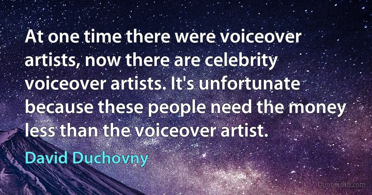 At one time there were voiceover artists, now there are celebrity voiceover artists. It's unfortunate because these people need the money less than the voiceover artist. (David Duchovny)