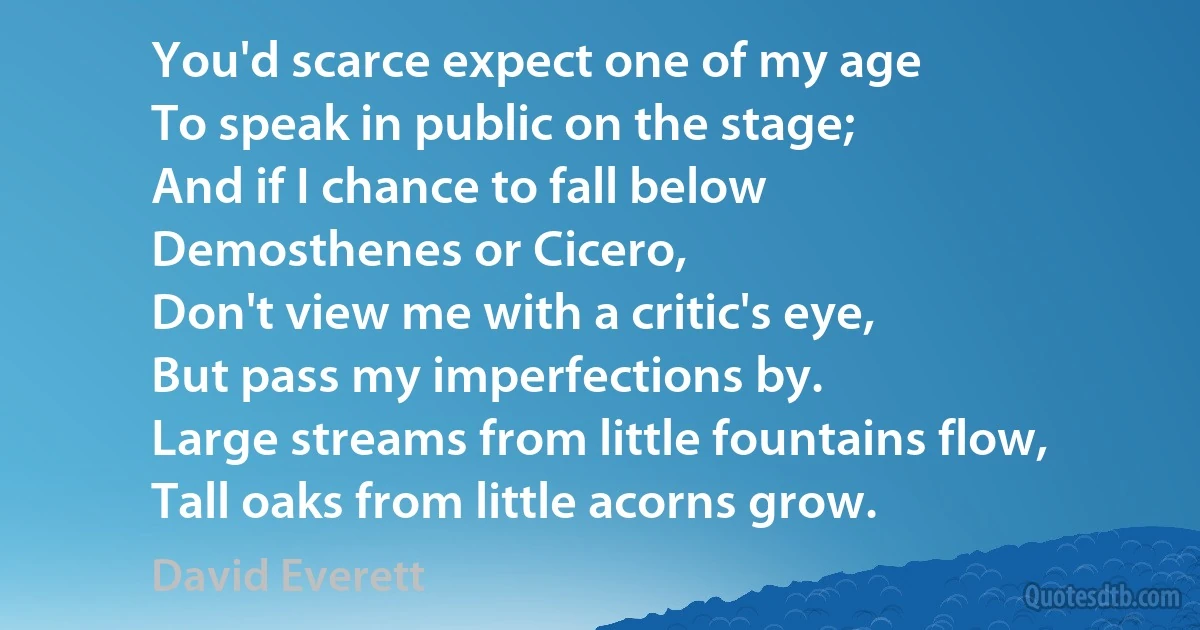 You'd scarce expect one of my age
To speak in public on the stage;
And if I chance to fall below
Demosthenes or Cicero,
Don't view me with a critic's eye,
But pass my imperfections by.
Large streams from little fountains flow,
Tall oaks from little acorns grow. (David Everett)