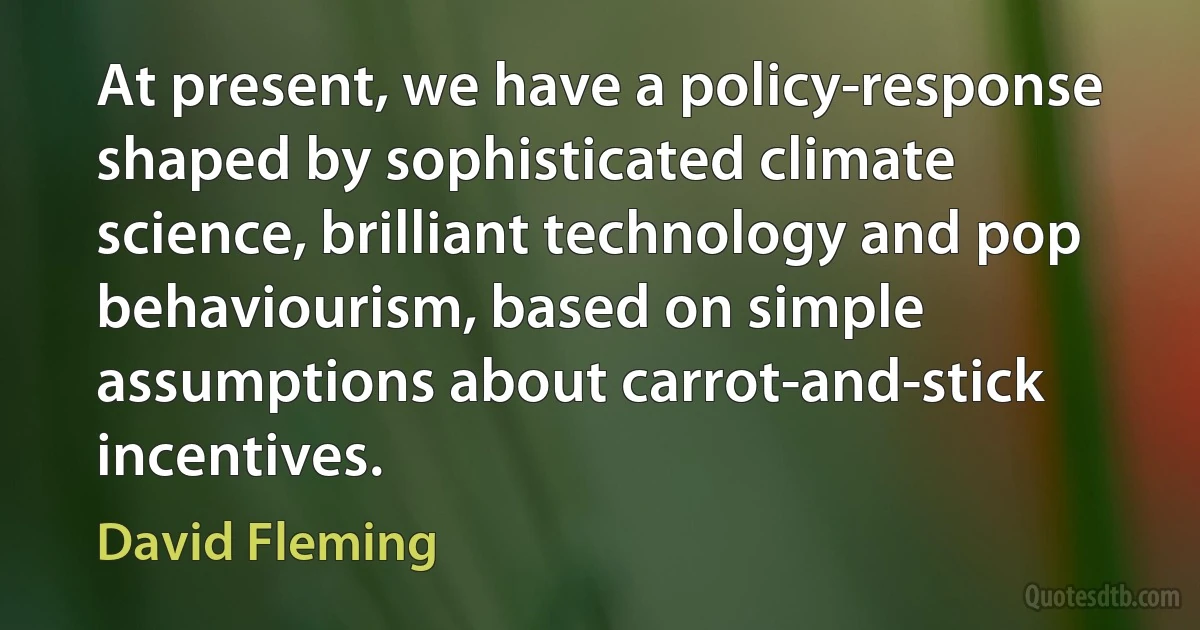 At present, we have a policy-response shaped by sophisticated climate science, brilliant technology and pop behaviourism, based on simple assumptions about carrot-and-stick incentives. (David Fleming)