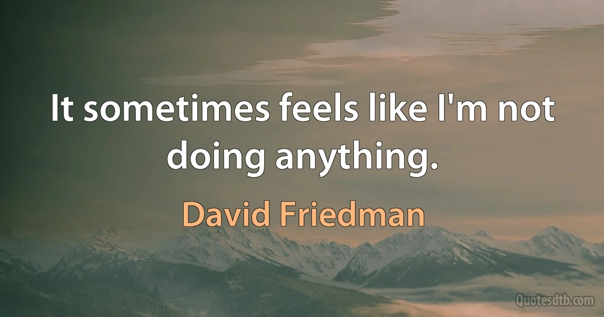 It sometimes feels like I'm not doing anything. (David Friedman)