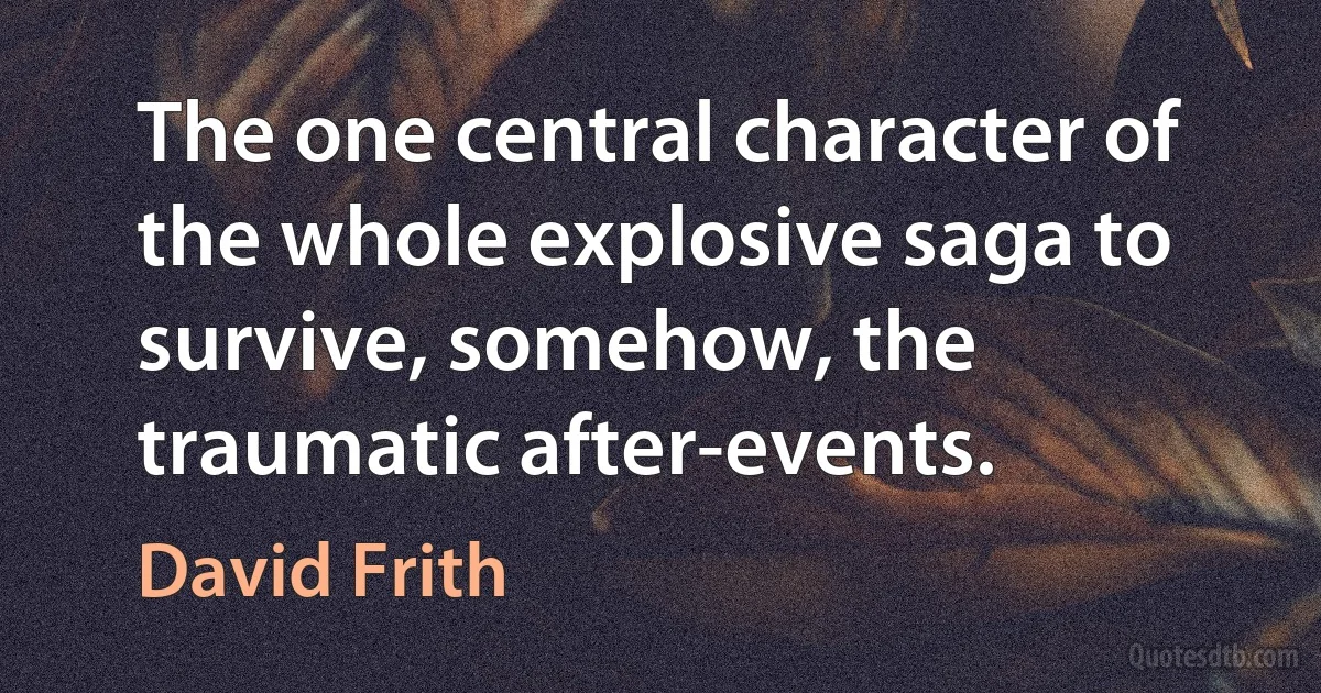 The one central character of the whole explosive saga to survive, somehow, the traumatic after-events. (David Frith)