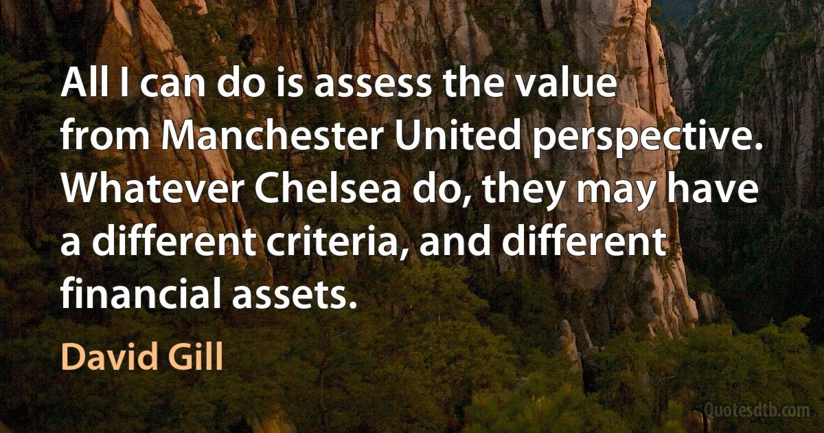 All I can do is assess the value from Manchester United perspective. Whatever Chelsea do, they may have a different criteria, and different financial assets. (David Gill)