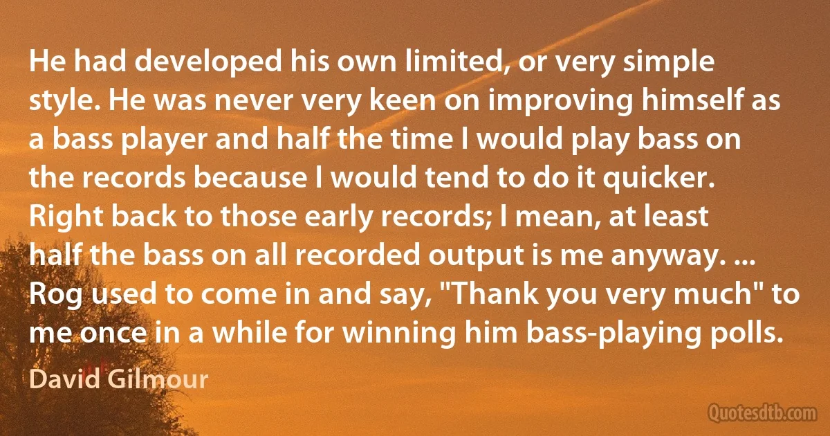 He had developed his own limited, or very simple style. He was never very keen on improving himself as a bass player and half the time I would play bass on the records because I would tend to do it quicker. Right back to those early records; I mean, at least half the bass on all recorded output is me anyway. ... Rog used to come in and say, "Thank you very much" to me once in a while for winning him bass-playing polls. (David Gilmour)