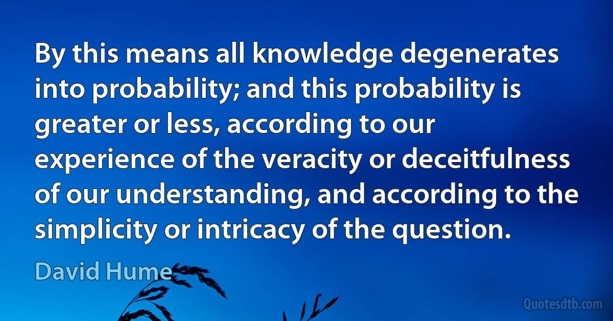 By this means all knowledge degenerates into probability; and this probability is greater or less, according to our experience of the veracity or deceitfulness of our understanding, and according to the simplicity or intricacy of the question. (David Hume)