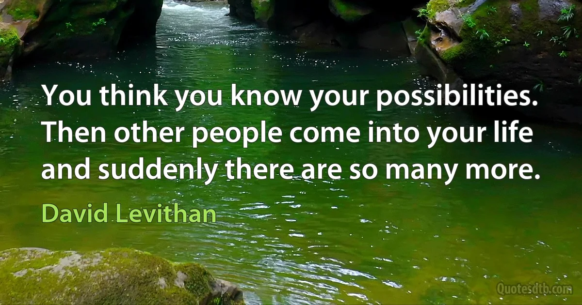 You think you know your possibilities.
Then other people come into your life
and suddenly there are so many more. (David Levithan)