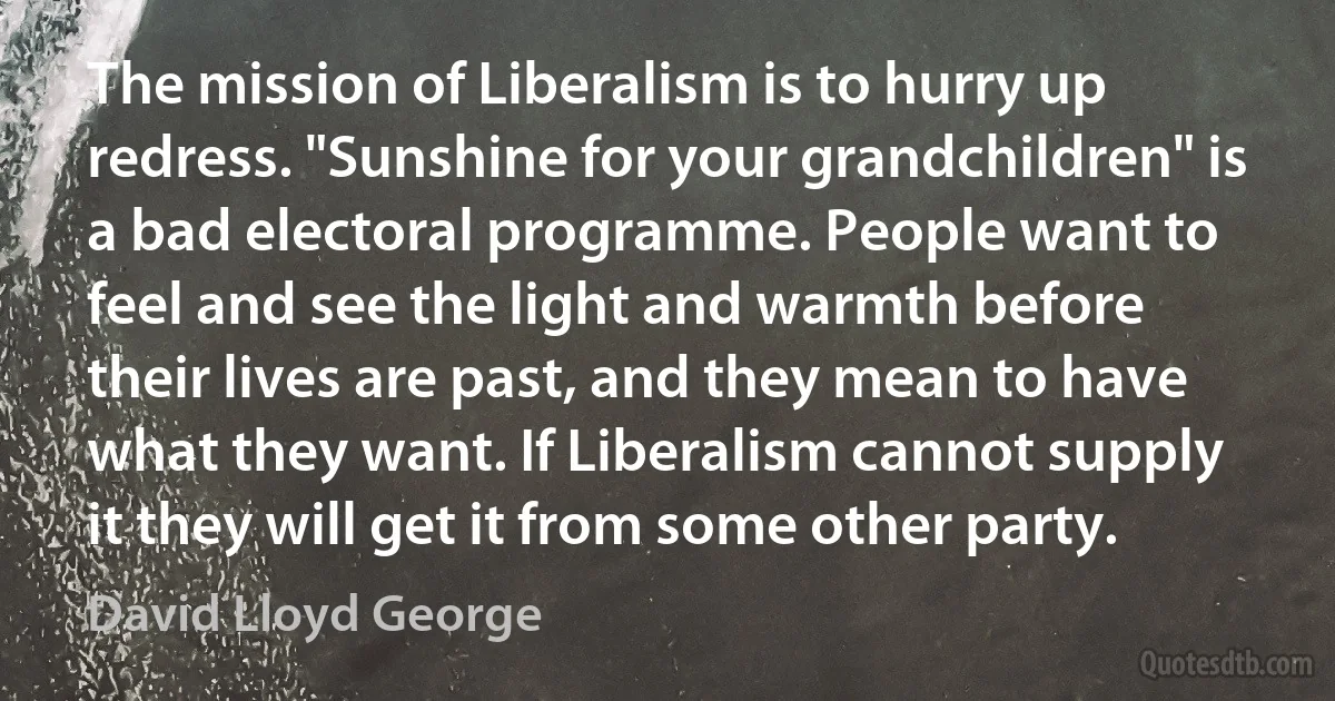 The mission of Liberalism is to hurry up redress. "Sunshine for your grandchildren" is a bad electoral programme. People want to feel and see the light and warmth before their lives are past, and they mean to have what they want. If Liberalism cannot supply it they will get it from some other party. (David Lloyd George)