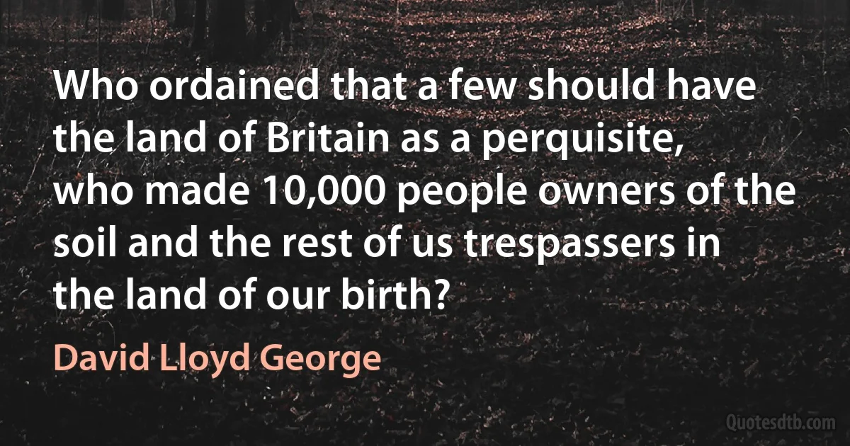 Who ordained that a few should have the land of Britain as a perquisite, who made 10,000 people owners of the soil and the rest of us trespassers in the land of our birth? (David Lloyd George)