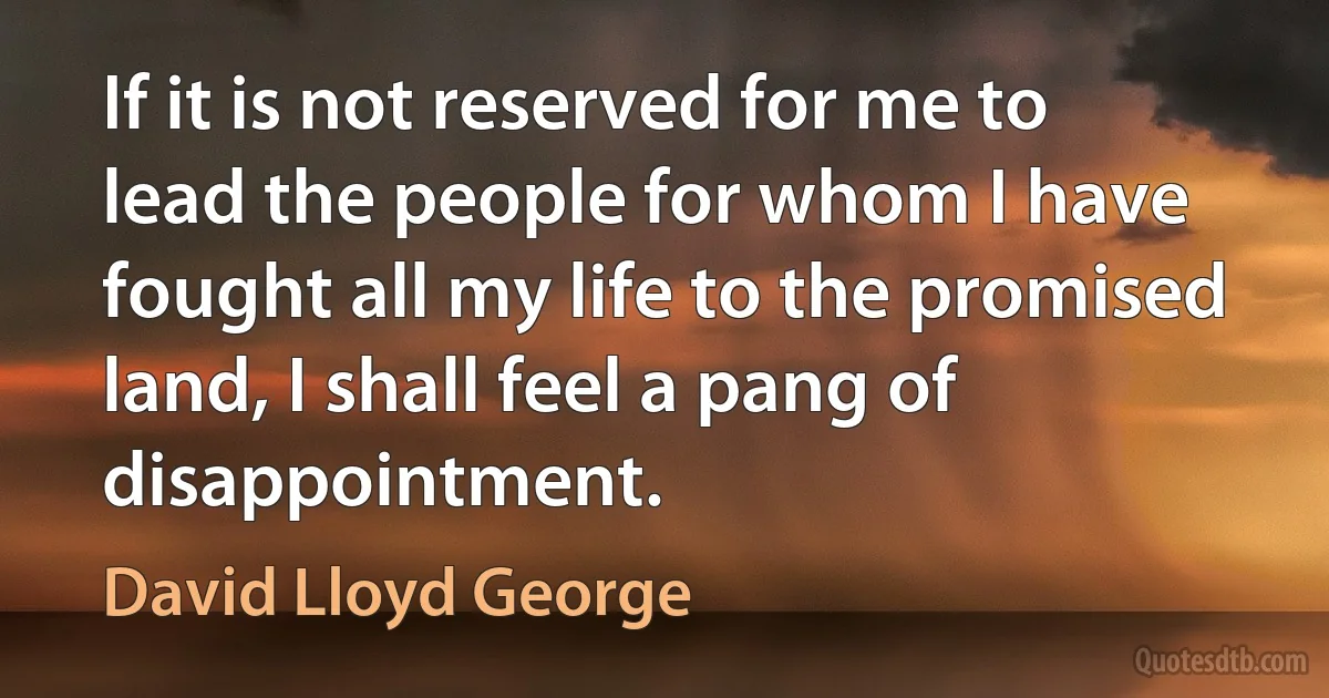 If it is not reserved for me to lead the people for whom I have fought all my life to the promised land, I shall feel a pang of disappointment. (David Lloyd George)