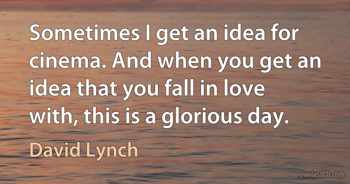 Sometimes I get an idea for cinema. And when you get an idea that you fall in love with, this is a glorious day. (David Lynch)