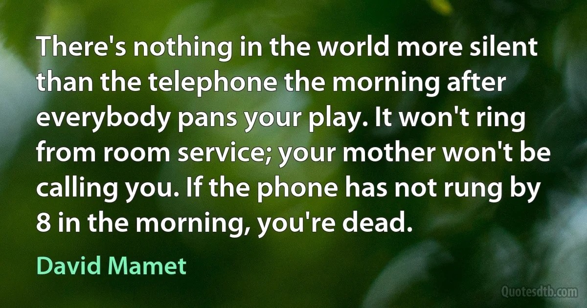 There's nothing in the world more silent than the telephone the morning after everybody pans your play. It won't ring from room service; your mother won't be calling you. If the phone has not rung by 8 in the morning, you're dead. (David Mamet)