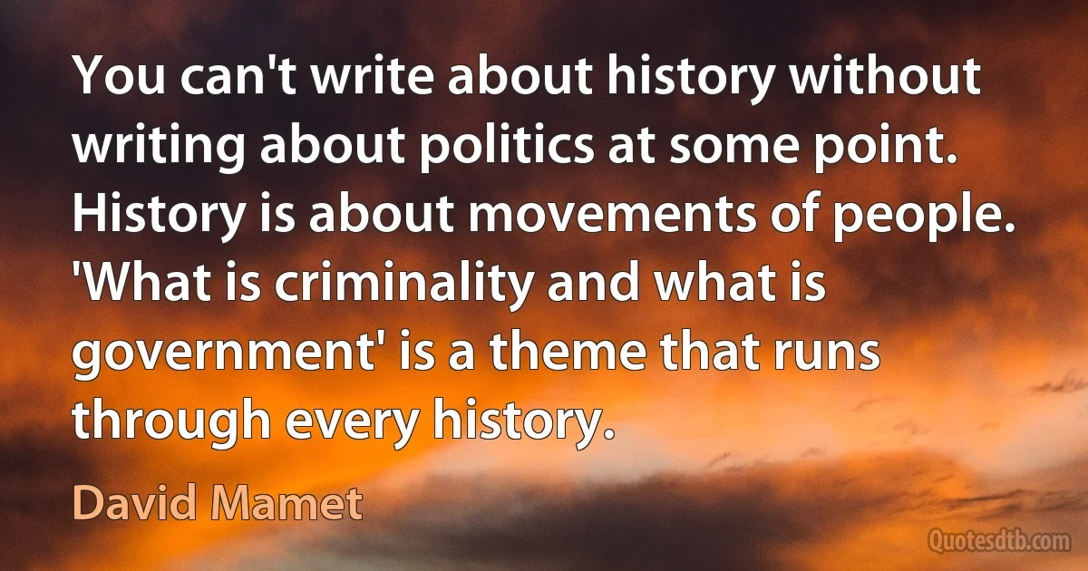 You can't write about history without writing about politics at some point. History is about movements of people. 'What is criminality and what is government' is a theme that runs through every history. (David Mamet)