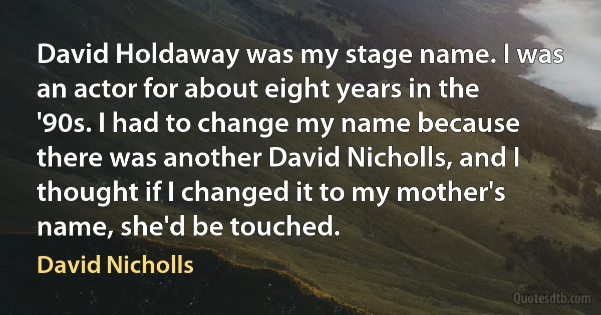 David Holdaway was my stage name. I was an actor for about eight years in the '90s. I had to change my name because there was another David Nicholls, and I thought if I changed it to my mother's name, she'd be touched. (David Nicholls)