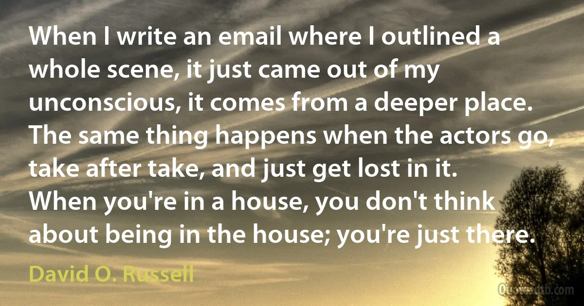 When I write an email where I outlined a whole scene, it just came out of my unconscious, it comes from a deeper place. The same thing happens when the actors go, take after take, and just get lost in it. When you're in a house, you don't think about being in the house; you're just there. (David O. Russell)