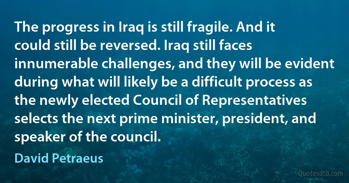 The progress in Iraq is still fragile. And it could still be reversed. Iraq still faces innumerable challenges, and they will be evident during what will likely be a difficult process as the newly elected Council of Representatives selects the next prime minister, president, and speaker of the council. (David Petraeus)