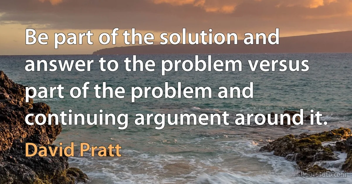 Be part of the solution and answer to the problem versus part of the problem and continuing argument around it. (David Pratt)