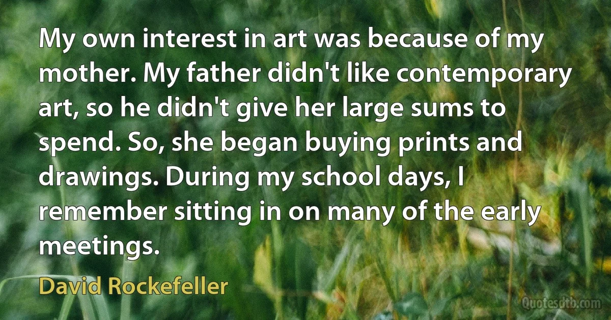 My own interest in art was because of my mother. My father didn't like contemporary art, so he didn't give her large sums to spend. So, she began buying prints and drawings. During my school days, I remember sitting in on many of the early meetings. (David Rockefeller)