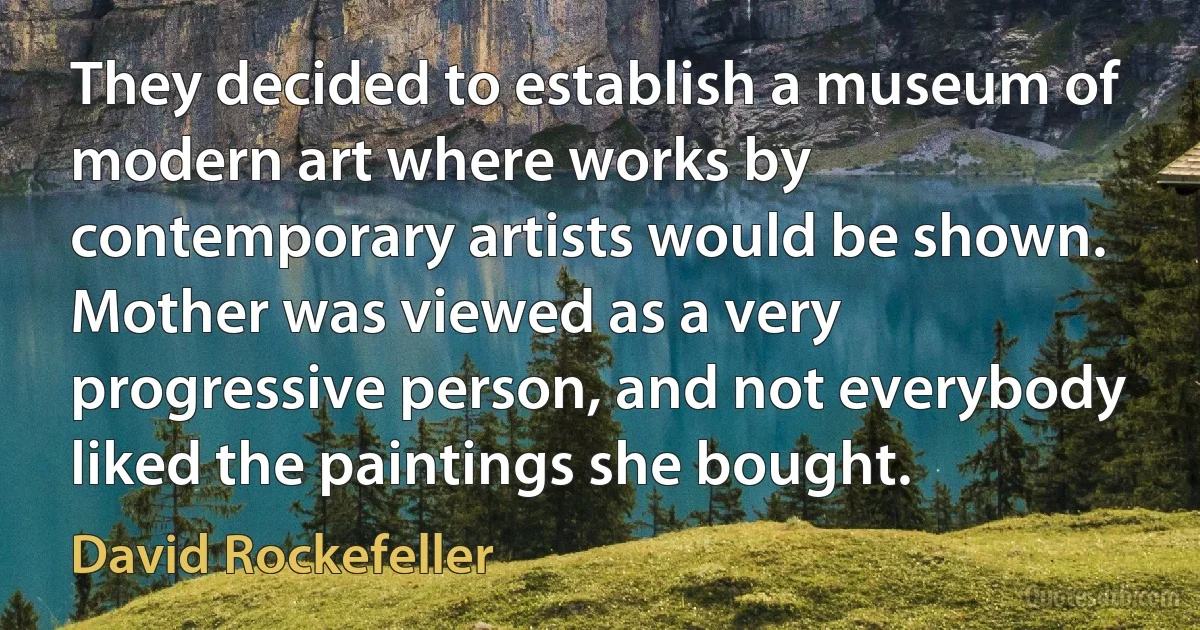 They decided to establish a museum of modern art where works by contemporary artists would be shown. Mother was viewed as a very progressive person, and not everybody liked the paintings she bought. (David Rockefeller)