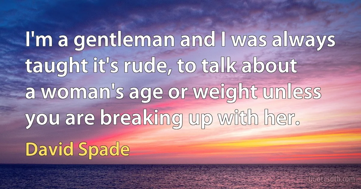 I'm a gentleman and I was always taught it's rude, to talk about a woman's age or weight unless you are breaking up with her. (David Spade)