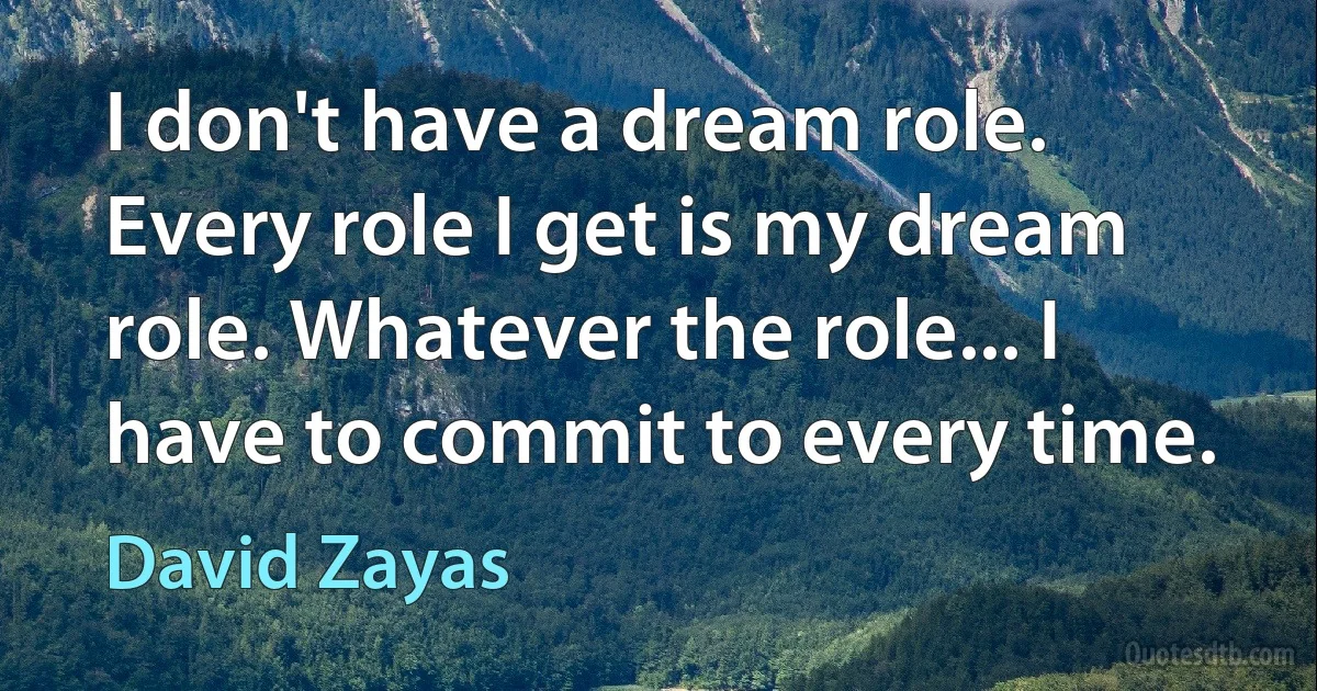 I don't have a dream role. Every role I get is my dream role. Whatever the role... I have to commit to every time. (David Zayas)