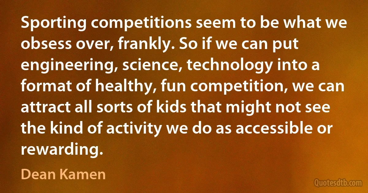 Sporting competitions seem to be what we obsess over, frankly. So if we can put engineering, science, technology into a format of healthy, fun competition, we can attract all sorts of kids that might not see the kind of activity we do as accessible or rewarding. (Dean Kamen)