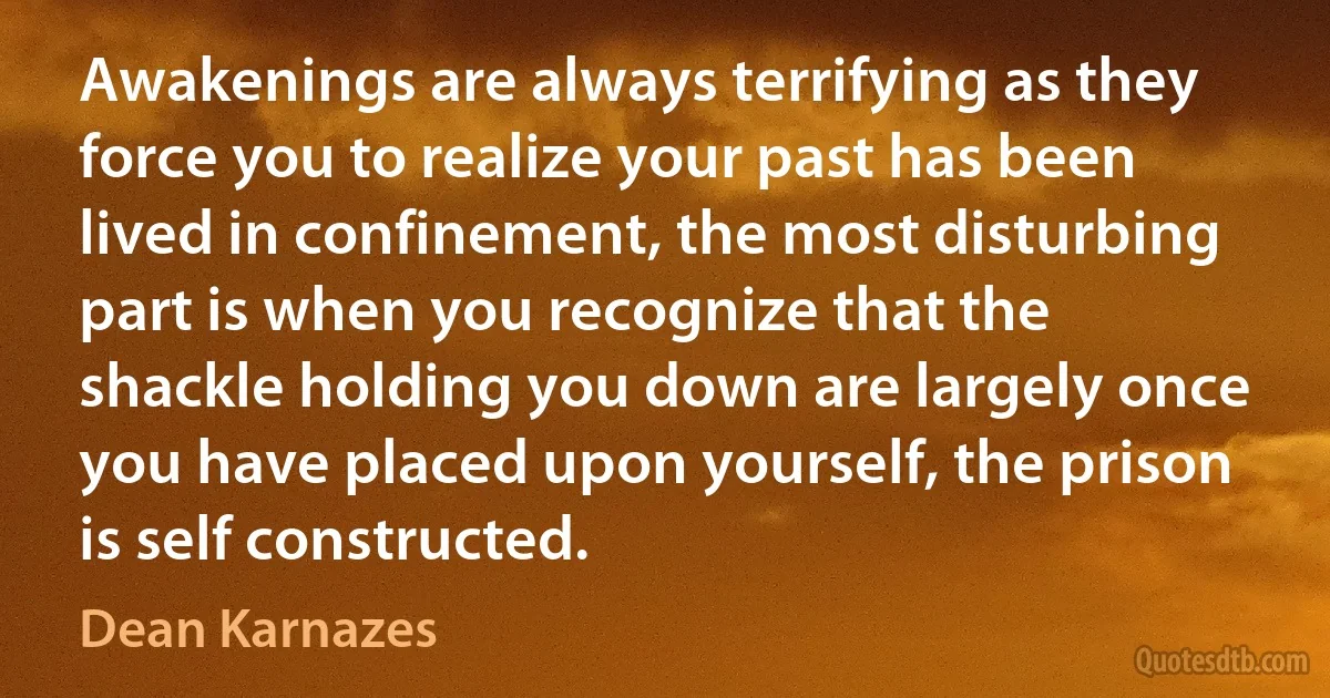 Awakenings are always terrifying as they force you to realize your past has been lived in confinement, the most disturbing part is when you recognize that the shackle holding you down are largely once you have placed upon yourself, the prison is self constructed. (Dean Karnazes)