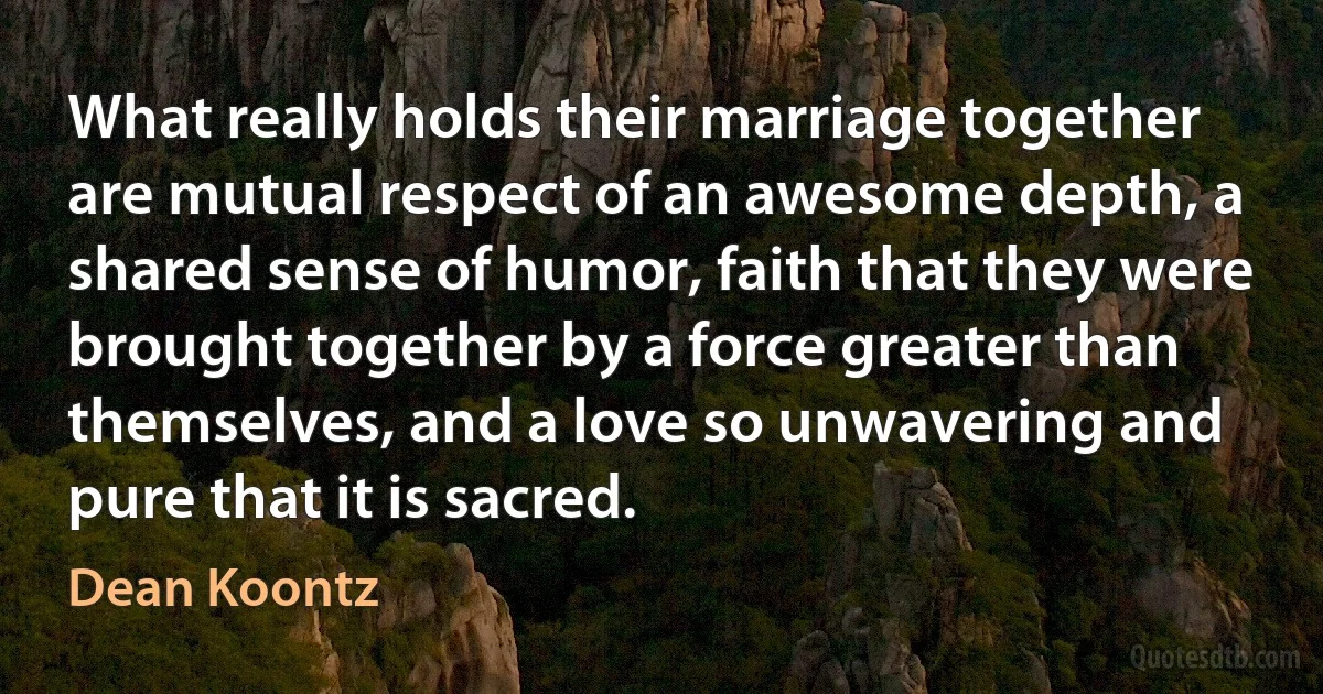 What really holds their marriage together are mutual respect of an awesome depth, a shared sense of humor, faith that they were brought together by a force greater than themselves, and a love so unwavering and pure that it is sacred. (Dean Koontz)