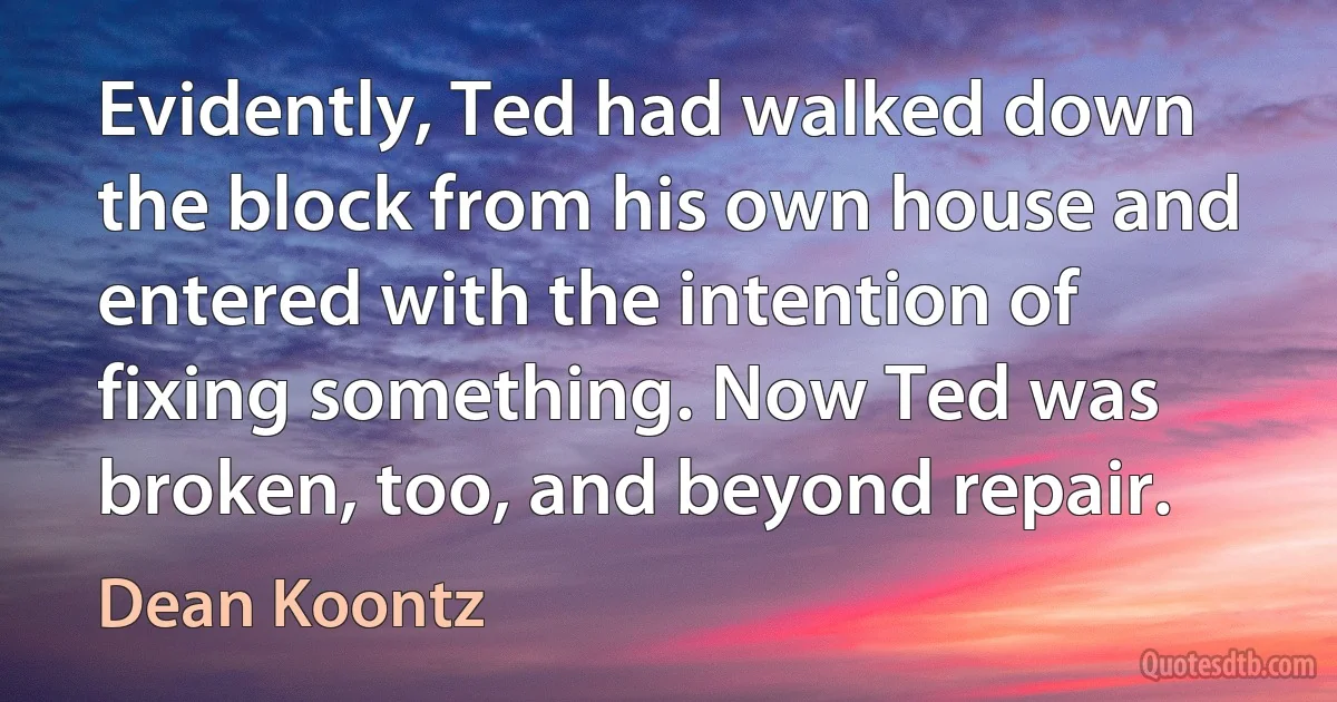 Evidently, Ted had walked down the block from his own house and entered with the intention of fixing something. Now Ted was broken, too, and beyond repair. (Dean Koontz)