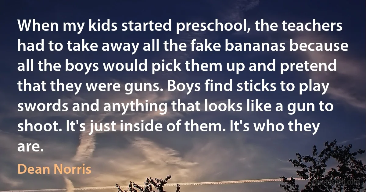 When my kids started preschool, the teachers had to take away all the fake bananas because all the boys would pick them up and pretend that they were guns. Boys find sticks to play swords and anything that looks like a gun to shoot. It's just inside of them. It's who they are. (Dean Norris)