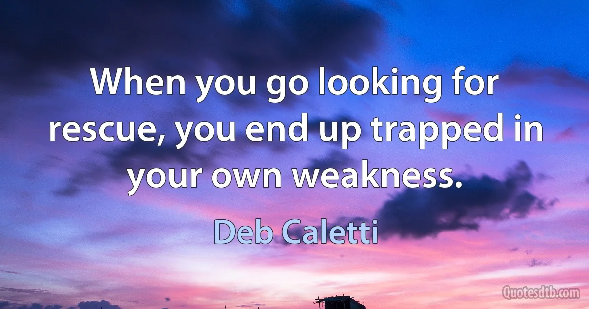 When you go looking for rescue, you end up trapped in your own weakness. (Deb Caletti)